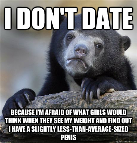 I don't date because i'm afraid of what girls would think when they see my weight and find out I have a slightly less-than-average-sized penis  Confession Bear