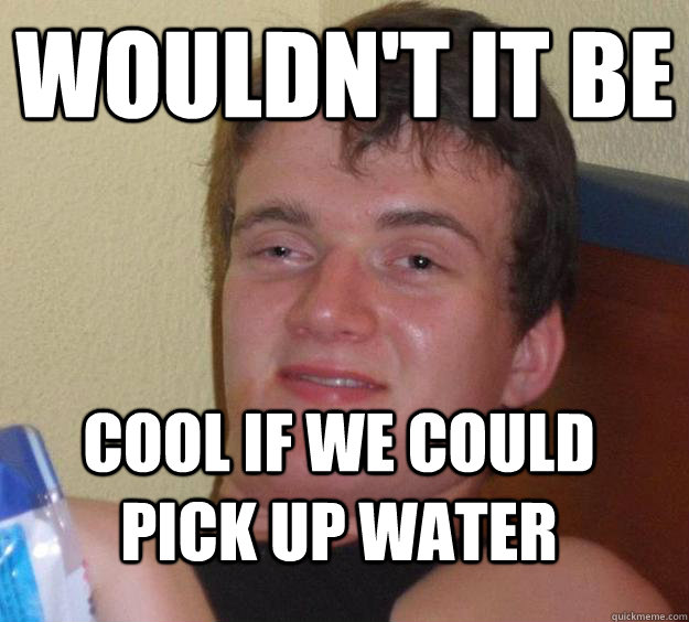 Wouldn't it be cool if we could pick up water  10 Guy