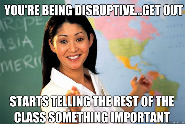 you're being disruptive...get out starts telling the rest of the class something important  Unhelpful High School Teacher