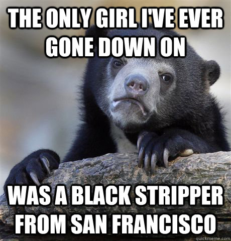 The only girl I've ever gone down on was a black stripper from san francisco  Confession Bear