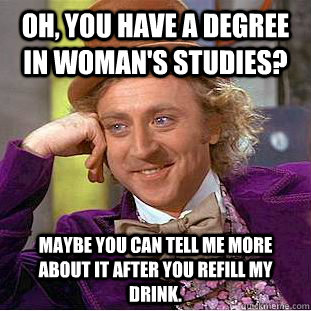 Oh, you have a degree in woman's studies? Maybe you can tell me more about it after you refill my drink.  Creepy Wonka