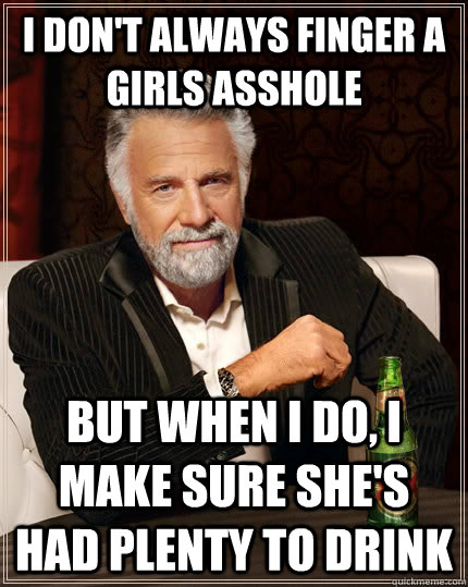 I don't always finger a girls asshole But when I do, I make sure she's had plenty to drink  The Most Interesting Man In The World
