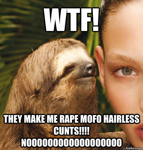 WTF! They make me RAPE mofo hairless cunts!!!! noooooooooooooooooo  rape sloth