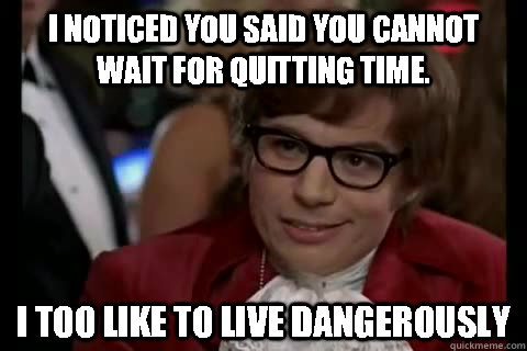 I noticed you said you cannot wait for quitting time. i too like to live dangerously  Dangerously - Austin Powers