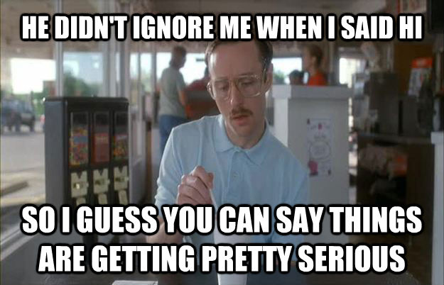 HE DIDN'T IGNORE ME WHEN I SAID HI SO I GUESS YOU CAN SAY THINGS ARE GETTING PRETTY SERIOUS  Things are getting pretty serious