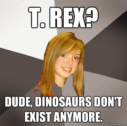 T. Rex? Dude, dinosaurs don't exist anymore.  Musically Oblivious 8th Grader