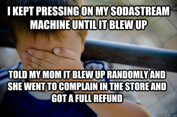 I kept pressing on my sodastream machine until it blew up Told my mom it blew up randomly and she went to complain in the store and got a full refund  Confession kid