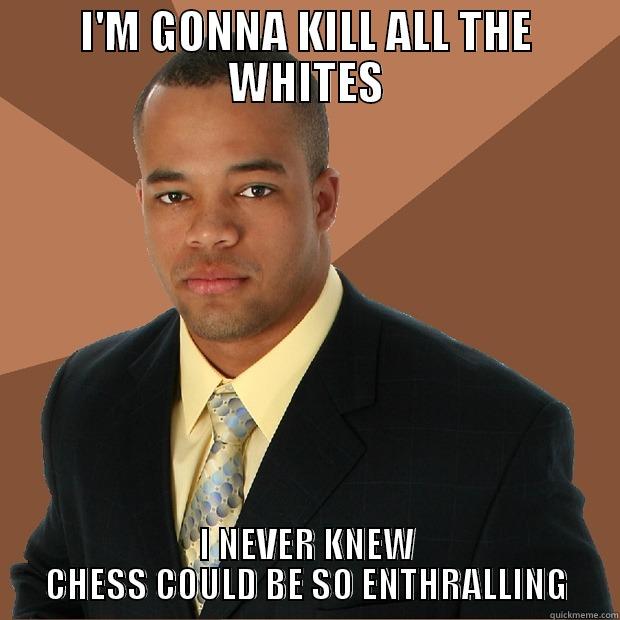 Kill all the whites - I'M GONNA KILL ALL THE WHITES I NEVER KNEW CHESS COULD BE SO ENTHRALLING Successful Black Man