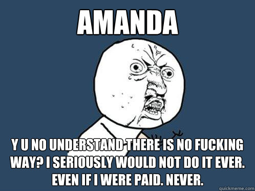 Amanda Y u no understand there is no fucking way? I seriously would not do it ever. even if i were paid. Never.  Y U No