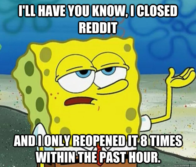 I'll have you know, I closed reddit and I only Reopened it 8 times within the past hour.  Tough Spongebob