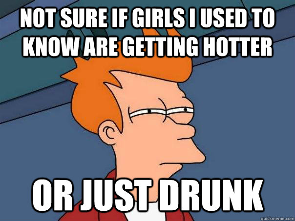 Not sure if girls i used to know are getting hotter or just drunk  Futurama Fry