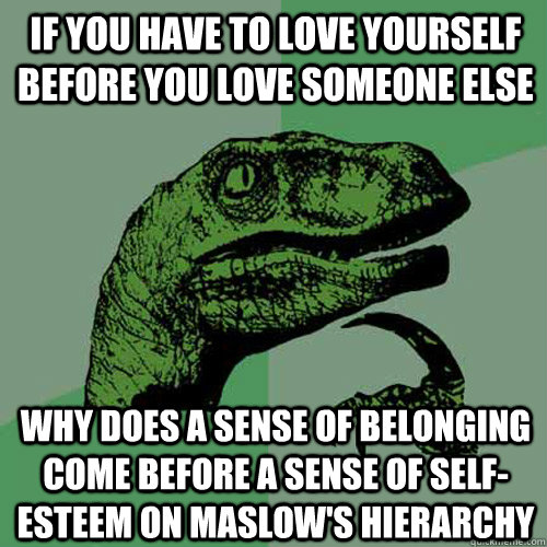 if you have to love yourself before you love someone else why does a sense of belonging come before a sense of self-esteem on maslow's hierarchy  Philosoraptor