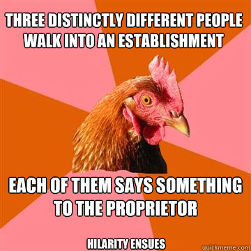 Three distinctly different people 
walk into an establishment Each of them says something to the proprietor Hilarity ensues  Anti-Joke Chicken