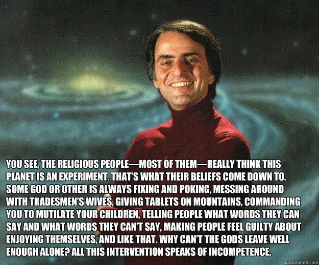 You see, the religious people—most of them—really think this planet is an experiment. That’s what their beliefs come down to. Some god or other is always fixing and poking, messing around with tradesmen’s wives, giving tablets on m  