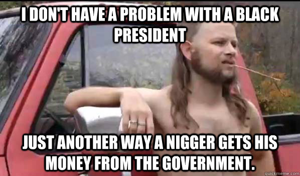 I don't have a problem with a black president  Just another way a nigger gets his money from the government.  Almost Politically Correct Redneck