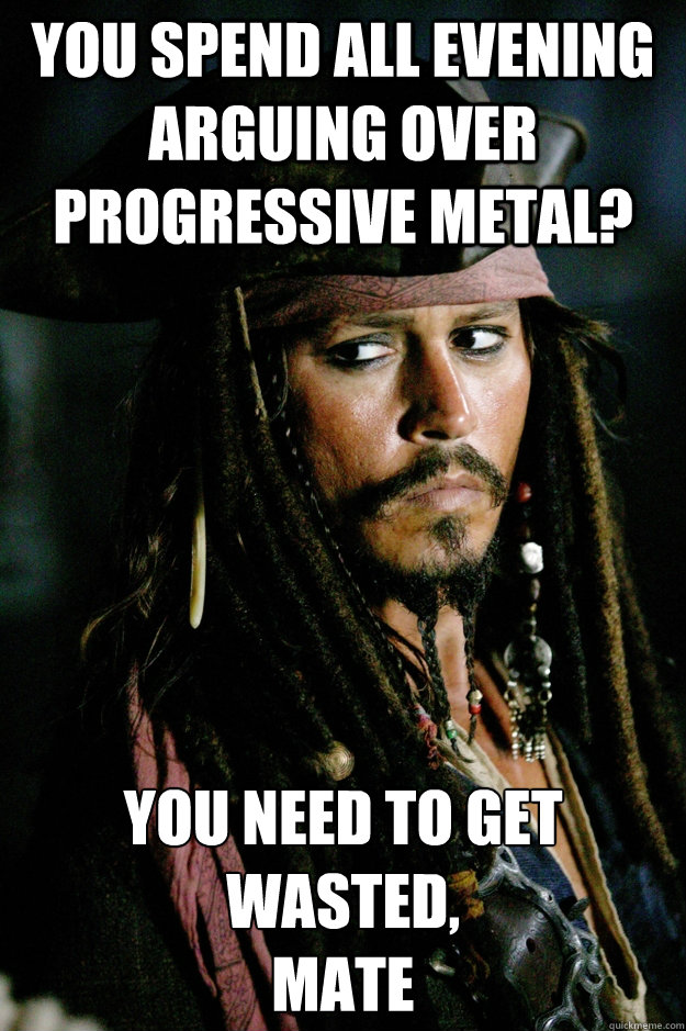 You spend all evening arguing over progressive metal? You need to get wasted, 
mate  Captain Jack Sparrow