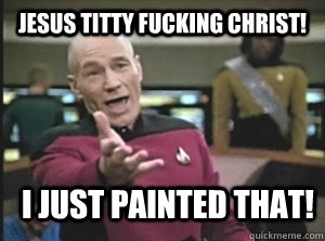 jesus titty fucking christ! i just painted that!  Annoyed Picard