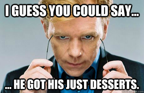 I guess you could say... ... he got his just desserts.  Horatio Caine