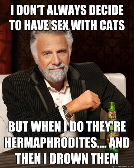 I don't always decide to have sex with cats But when I do they're hermaphrodites.... and then i drown them  The Most Interesting Man In The World