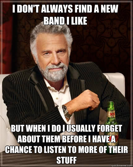 I don't always find a new band I like but when I do I usually forget about them before I have a chance to listen to more of their stuff  The Most Interesting Man In The World