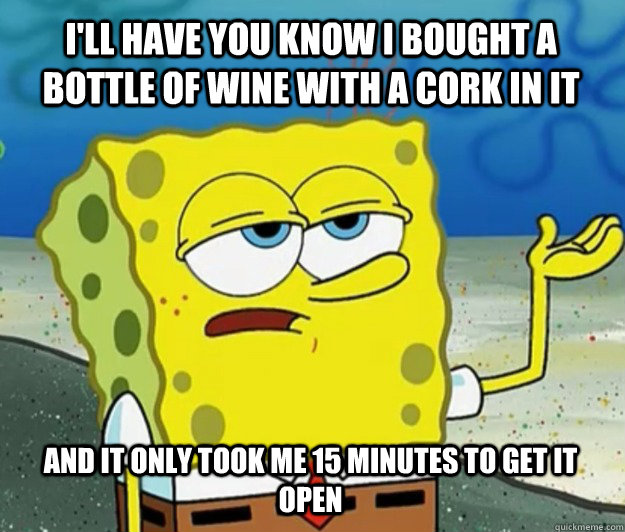 I'll have you know I bought a bottle of wine with a cork in it AND IT ONLY TOOK ME 15 MINUTES TO GET IT OPEN - I'll have you know I bought a bottle of wine with a cork in it AND IT ONLY TOOK ME 15 MINUTES TO GET IT OPEN  Tough Spongebob