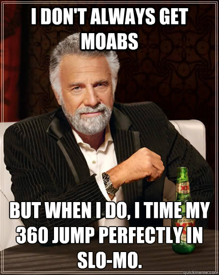 I don't always get MOABS but when I do, I time my 360 jump perfectly in slo-mo.  The Most Interesting Man In The World