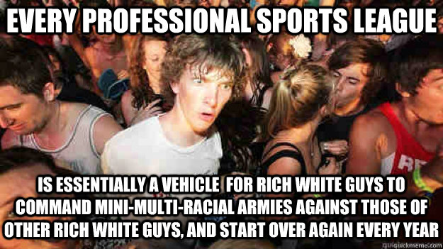 Every professional Sports league is essentially a vehicle  for rich white guys to command mini-multi-racial armies against those of  other rich white guys, and start over again every year - Every professional Sports league is essentially a vehicle  for rich white guys to command mini-multi-racial armies against those of  other rich white guys, and start over again every year  Sudden Clarity Clarence