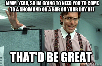 Mmm, yeah, So im going to need you to come to a show and or a bar on your day off that'd be great  Office Space