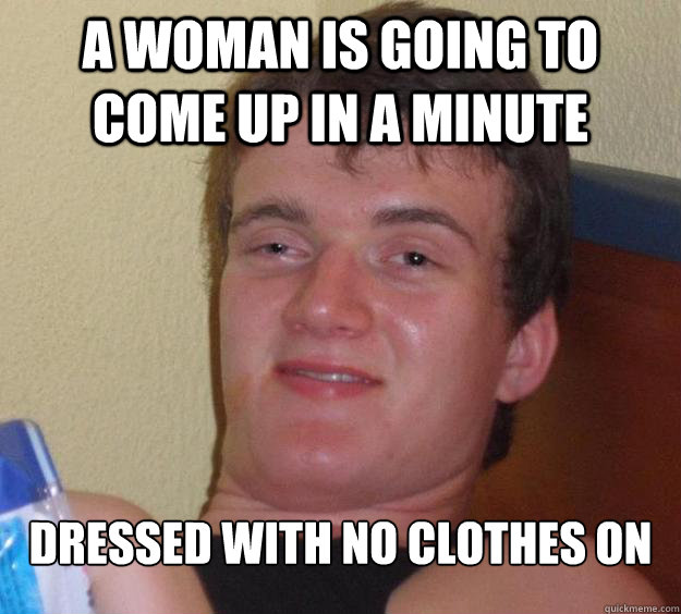 A woman is going to come up in a minute dressed with no clothes on  10 Guy