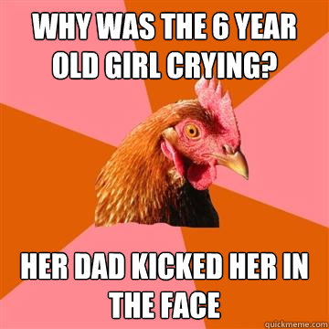 why was the 6 year old girl crying? her dad kicked her in the face - why was the 6 year old girl crying? her dad kicked her in the face  Anti-Joke Chicken