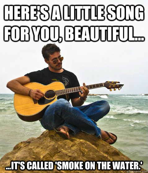 Here's a little song for you, beautiful... ...it's called 'Smoke on the Water.'  Douchebag Guitarist