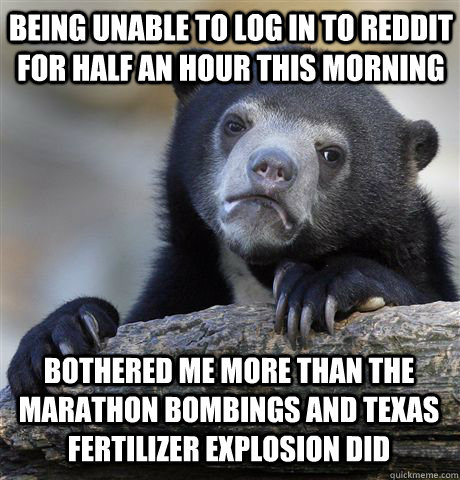 being unable to log in to reddit for half an hour this morning bothered me more than the marathon bombings and texas fertilizer explosion did - being unable to log in to reddit for half an hour this morning bothered me more than the marathon bombings and texas fertilizer explosion did  Confession Bear