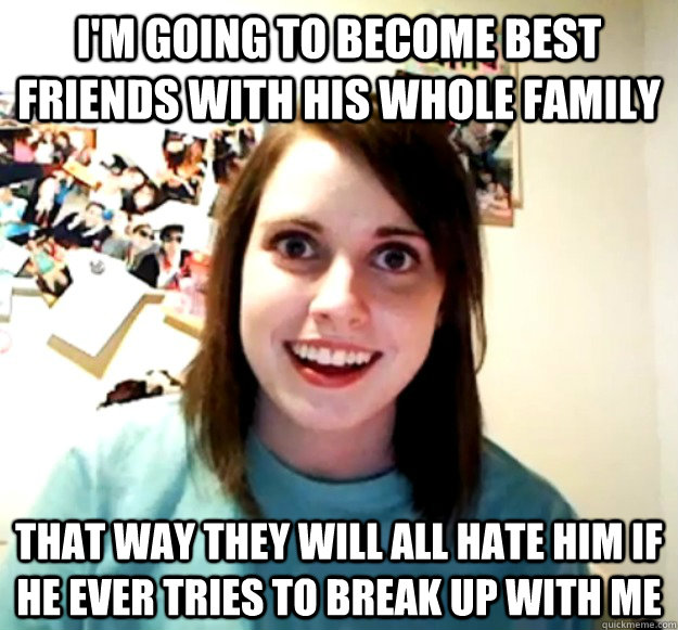 I'm going to become best friends with his whole family that way they will all hate him if he ever tries to break up with me  Overly Attached Girlfriend