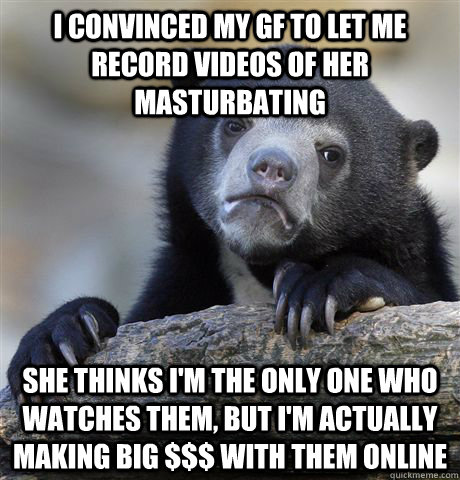 I convinced my gf to let me record videos of her masturbating she thinks i'm the only one who watches them, but I'm actually making big $$$ with them online - I convinced my gf to let me record videos of her masturbating she thinks i'm the only one who watches them, but I'm actually making big $$$ with them online  Confession Bear