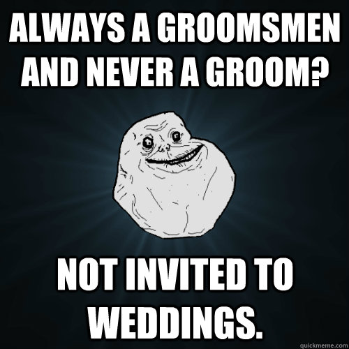 Always a groomsmen and never a groom? Not invited to weddings.  Forever Alone