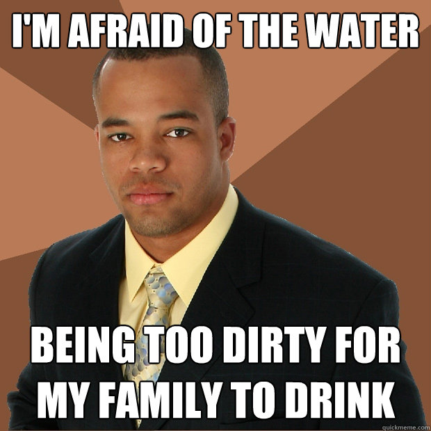 i'm afraid of the water being too dirty for my family to drink - i'm afraid of the water being too dirty for my family to drink  Successful Black Man