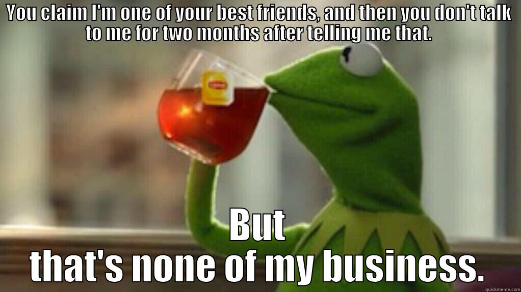 people be stupid like - YOU CLAIM I'M ONE OF YOUR BEST FRIENDS, AND THEN YOU DON'T TALK TO ME FOR TWO MONTHS AFTER TELLING ME THAT. BUT THAT'S NONE OF MY BUSINESS. Misc