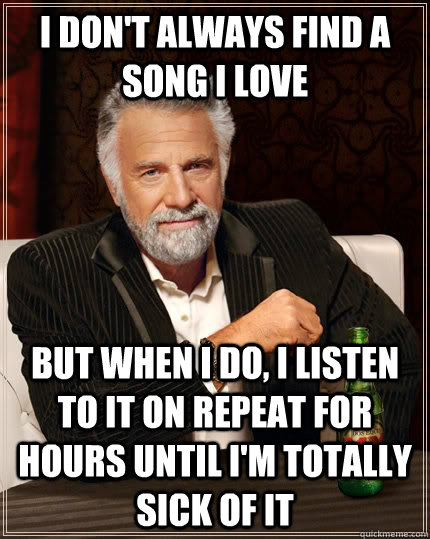 I don't always find a song I love But when I do, I listen to it on repeat for hours until I'm totally sick of it  The Most Interesting Man In The World