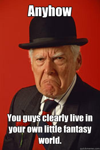 Anyhow You guys clearly live in your own little fantasy world.   - Anyhow You guys clearly live in your own little fantasy world.    Pissed old guy