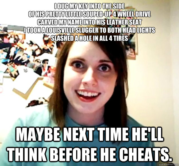 I dug my key into the side
Of his pretty little souped-up 4 wheel drive
Carved my name into his leather seat
I took a Louisville slugger to both head lights
Slashed a hole in all 4 tires Maybe next time he'll think before he cheats.  Overly Attached Girlfriend