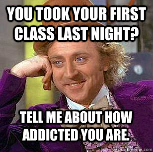 You took your first class last night?  Tell me about how addicted you are.    Condescending Wonka