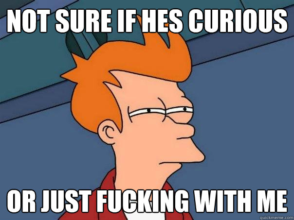 Not sure if hes curious Or just fucking with me  Futurama Fry