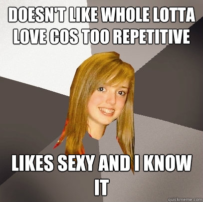 Doesn't like Whole Lotta Love cos too repetitive likes sexy and i know it  Musically Oblivious 8th Grader