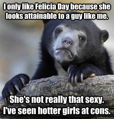 I only like Felicia Day because she looks attainable to a guy like me. She's not really that sexy. I've seen hotter girls at cons.   Confession Bear