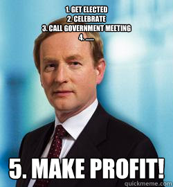 1. Get elected
2. Celebrate
3. Call government meeting
4. ...... 5. make Profit!  Enda Kenny