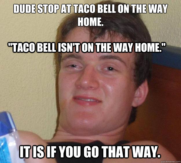 dude stop at Taco Bell on the way home.

 