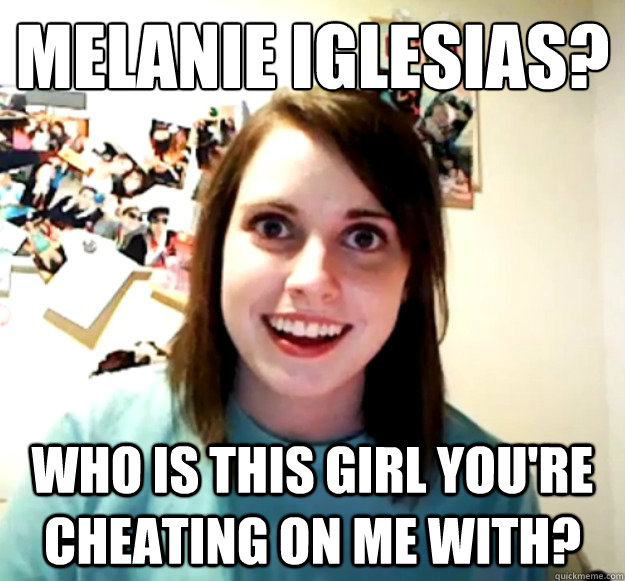 Melanie Iglesias? Who is this girl you're cheating on me with?  Overly Attached Girlfriend