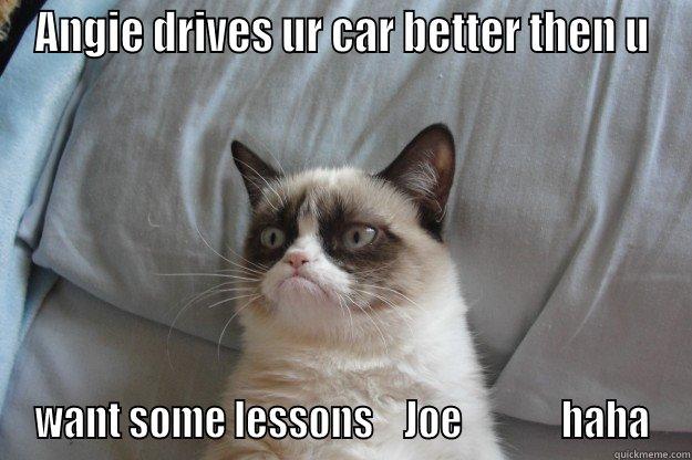 ANGIE DRIVES UR CAR BETTER THEN U WANT SOME LESSONS    JOE             HAHA Grumpy Cat