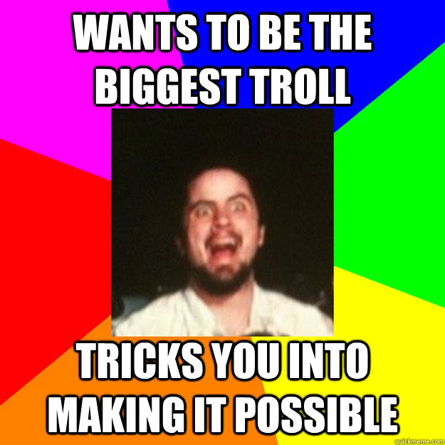 Wants to be the biggest troll  Tricks you into making it possible  