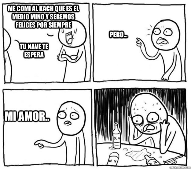 me comi al kach que es el medio mino y seremos felices por siempre tu nave te espera pero... mi amor..  Overconfident Alcoholic Depression Guy